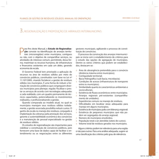 67
SRHU/MMA e ICLEI-BrasilPLANOS DE GESTÃO DE RESÍDUOS SÓLIDOS: MANUAL DE ORIENTAÇÃO
3.REGIONALIZAÇÃO E PROPOSIÇÃO DE ARRANJOS INTERMUNICIPAIS
P
ara fins deste Manual, o Estudo de Regionaliza-
ção consiste na identificação de arranjos territo-
riais (microrregiões) entre municípios, contíguos
ou não, com o objetivo de compartilhar serviços, ou
atividades de interesse comum, permitindo, dessa for-
ma, maximizar os recursos humanos, de infraestrutura
e financeiros existentes em cada um deles, gerando
economia de escala.
O Governo Federal tem priorizado a aplicação de
recursos na área de resíduos sólidos por meio de
consórcios públicos, constituídos com base na Lei nº
11.107/2005, visando fortalecer a gestão de resíduos
sólidos nos municípios. É uma forma de induzir a for-
mação de consórcios públicos que congreguem diver-
sos municípios para planejar, regular, fiscalizar e pres-
tar os serviços de acordo com tecnologias adequadas
a cada realidade, com um quadro permanente de téc-
nicos capacitados, potencializando os investimentos
realizados, e profissionalizando a gestão.
Quando comparada ao modelo atual, no qual os
municípios manejam seus resíduos sólidos isolada-
mente, a gestão associada possibilita reduzir custos. O
ganho de escala no manejo dos resíduos, conjugado à
implantação da cobrança pela prestação dos serviços,
garante a sustentabilidade econômica dos consórcios
e a manutenção de pessoal especializado na gestão
de resíduos sólidos.
Os estudos de regionalização são importantes para
viabilizar a constituição de consórcios públicos, pois
fornecem uma base de dados capaz de facilitar o en-
tendimento ou as negociações entre os diferentes
gestores municipais, agilizando o processo de consti-
tuição de consórcios.
O processo da construção dos arranjos intermunici-
pais se inicia com o estabelecimento de critérios para
o estudo das opções de agregação de municípios.
Dentre os vários critérios que podem ser estabeleci-
dos, destacam-se:
» Área de abrangência pretendida para o consórcio
(distância máxima entre municípios);
» Contiguidade territorial;
» Bacia Hidrográfica (sub-bacia, microbacia);
» Condições de acesso (infraestrutura de transporte
entre os municípios);
» Similaridade quanto às características ambientais e
socioculturais;
» Existência de fluxos econômicos entre municípios;
» Arranjos regionais pré-existentes (compartilha-
mento de unidades);
» Experiências comuns no manejo de resíduos;
» Dificuldades em localizar áreas adequadas para
manejo em alguns municípios;
» Existênciademunicípiospolocomliderançaregional;
» Existência de pequenos municípios que não po-
dem ser segregados do arranjo regional;
» Número de municípios envolvidos;
» População total a ser atendida (rateio de custos);
» Volume total de resíduos gerados nos municípios.
Algunscritériospodemterrelevânciaparaumaregião
e não para outras. Para uma análise adequada, sugere-se
uma classificação dos critérios pelo grau de relevância.
ICLEI 67 3/21/12 5:04 PM
 