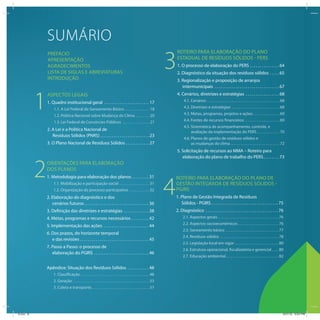 6
SUMÁRIO
PREFÁCIO
APRESENTAÇÃO
AGRADECIMENTOS
LISTA DE SIGLAS E ABREVIATURAS
INTRODUÇÃO
1
2
3
4
ASPECTOS LEGAIS
1. Quadro institucional geral . . . . . . . . . . . . . . . . . . . . . . . 17
1.1. A Lei Federal de Saneamento Básico . . . . . . . . . . . . . . 18
1.2. Política Nacional sobre Mudança do Clima . . . . . . . . 20
1.3. Lei Federal de Consórcios Públicos . . . . . . . . . . . . . . . 21
2. A Lei e a Política Nacional de
Resíduos Sólidos (PNRS) . . . . . . . . . . . . . . . . . . . . . . . . . 23
3. O Plano Nacional de Resíduos Sólidos . . . . . . . . . . . . 27
ORIENTAÇÕES PARA ELABORAÇÃO
DOS PLANOS
1. Metodologia para elaboração dos planos. . . . . . . . . 31
1.1. Mobilização e participação social . . . . . . . . . . . . . . . . . 31
1.2. Organização do processo participativo . . . . . . . . . . . 32
2. Elaboração do diagnóstico e dos
cenários futuros. . . . . . . . . . . . . . . . . . . . . . . . . . . . . . . . . 36
3. Definição das diretrizes e estratégias . . . . . . . . . . . . . 38
4. Metas, programas e recursos necessários . . . . . . . . . 42
5. Implementação das ações . . . . . . . . . . . . . . . . . . . . . . . 44
6. Dos prazos, do horizonte temporal
e das revisões . . . . . . . . . . . . . . . . . . . . . . . . . . . . . . . . . . . 45
7. Passo a Passo: o processo de
elaboração do PGIRS . . . . . . . . . . . . . . . . . . . . . . . . . . . . 46
Apêndice: Situação dos Resíduos Sólidos . . . . . . . . . . . 48
1. Classificação . . . . . . . . . . . . . . . . . . . . . . . . . . . . . . . . . . . . . . . 48
2. Geração . . . . . . . . . . . . . . . . . . . . . . . . . . . . . . . . . . . . . . . . . . . 53
3. Coleta e transporte. . . . . . . . . . . . . . . . . . . . . . . . . . . . . . . . . 57
ROTEIRO PARA ELABORAÇÃO DO PLANO
ESTADUAL DE RESÍDUOS SÓLIDOS - PERS
1. O processo de elaboração do PERS . . . . . . . . . . . . . . . 64
2. Diagnóstico da situação dos resíduos sólidos . . . . . 65
3. Regionalização e proposição de arranjos
intermunicipais . . . . . . . . . . . . . . . . . . . . . . . . . . . . . . . . . 67
4. Cenários, diretrizes e estratégias . . . . . . . . . . . . . . . . . 68
4.1. Cenários . . . . . . . . . . . . . . . . . . . . . . . . . . . . . . . . . . . . . . . . . 68
4.2. Diretrizes e estratégias . . . . . . . . . . . . . . . . . . . . . . . . . . . 68
4.3. Metas, programas, projetos e ações . . . . . . . . . . . . . . . 69
4.4. Fontes de recursos financeiros . . . . . . . . . . . . . . . . . . . . 69
4.5. Sistemática de acompanhamento, controle, e
avaliação da implementação do PERS. . . . . . . . . . . . . 70
4.6. Planos de gestão de resíduos sólidos e
as mudanças do clima. . . . . . . . . . . . . . . . . . . . . . . . . . . . 72
5. Solicitação de recursos ao MMA – Roteiro para
elaboração do plano de trabalho do PERS. . . . . . . . 73
ROTEIRO PARA ELABORAÇÃO DO PLANO DE
GESTÃO INTEGRADA DE RESÍDUOS SÓLIDOS -
PGIRS
1. Plano de Gestão Integrada de Resíduos
Sólidos - PGIRS . . . . . . . . . . . . . . . . . . . . . . . . . . . . . . . . . . 75
2. Diagnóstico . . . . . . . . . . . . . . . . . . . . . . . . . . . . . . . . . . . . . 76
2.1. Aspectos gerais . . . . . . . . . . . . . . . . . . . . . . . . . . . . . . . . . . 76
2.2. Aspectos socioeconômicos . . . . . . . . . . . . . . . . . . . . . . . 76
2.3. Saneamento básico . . . . . . . . . . . . . . . . . . . . . . . . . . . . . . 77
2.4. Resíduos sólidos . . . . . . . . . . . . . . . . . . . . . . . . . . . . . . . . . 78
2.5. Legislação local em vigor . . . . . . . . . . . . . . . . . . . . . . . . . 80
2.6. Estrutura operacional, fiscalizatória e gerencial . . . . 80
2.7. Educação ambiental. . . . . . . . . . . . . . . . . . . . . . . . . . . . . . 82
ICLEI 6 3/21/12 5:03 PM
 