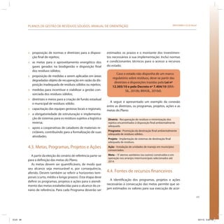69
SRHU/MMA e ICLEI-BrasilPLANOS DE GESTÃO DE RESÍDUOS SÓLIDOS: MANUAL DE ORIENTAÇÃO
» proposição de normas e diretrizes para a disposi-
ção final de rejeitos;
» as metas para o aproveitamento energético dos
gases gerados na biodigestão e disposição final
dos resíduos sólidos;
» proposição de medidas a serem aplicadas em áreas
degradadas objeto de recuperação em razão da dis-
posição inadequada de resíduos sólidos ou rejeitos;
» medidas para incentivar e viabilizar a gestão con-
sorciada dos resíduos sólidos;
» diretrizes e meios para a criação de fundo estadual
e municipal de resíduos sólido;
» capacitação das equipes gestoras locais e regionais;
» a obrigatoriedade de estruturação e implementa-
ção de sistemas para os resíduos sujeitos a logística
reversa;
» apoio a cooperativas de catadores de materiais re-
cicláveis, contribuindo para a formalização de suas
atividades.
4.3. Metas, Programas, Projetos e Ações
A partir da eleição do cenário de referência parte-se
para a definição das metas do Plano.
As metas devem ser quantificáveis, de modo que
seu alcance seja mensurável e, por consequência,
aferido. Devem também se referir a horizontes tem-
porais (curto, médio e longo prazos). Esta etapa deve
definir os programas, projetos e ações para o atendi-
mento das metas estabelecidas para o alcance do ce-
nário de referência. Para cada Programa deverão ser
estimados os prazos e o montante dos investimen-
tos necessários à sua implementação. Inclui normas
e condicionantes técnicos para o acesso a recursos
do estado.
Caso o estado não disponha de um marco
regulatório sobre resíduos, deve-se partir das
diretrizes e disposições trazidas pela Lei nº
12.305/10 e pelo Decreto nº 7.404/10 (BRA-
SIL, 2010b; BRASIL, 2010d).
A seguir é apresentado um exemplo da conexão
entre as diretrizes, os programas, projetos, ações e as
metas do Plano:
Diretriz - Recuperação de resíduos e minimização dos
rejeitos encaminhados à disposição final ambientalmente
adequada.
Programa - Promoção da destinação final ambientalmente
adequada de resíduos sólidos.
Projeto - Implantação de sistemas de destinação final
adequada de resíduos.
Ação - Instalação de unidades de manejo em municípios
consorciados.
Meta –‘X’aterros sanitários (ou outros) construídos e em
operação nos arranjos intermunicipais selecionados até
2014.
4.4. Fontes de recursos financeiros
A identificação dos programas, projetos e ações
necessárias à consecução das metas permite que se-
jam estimados os valores para sua execução de acor-
ICLEI 69 3/21/12 5:04 PM
 