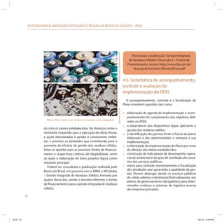 70
ROTEIRO PARA ELABORAÇÃO DO PLANO ESTADUAL DE RESÍDUOS SÓLIDOS – PERS
do com os prazos estabelecidos. Na distinção entre o
montante requerido para a execução de obras físicas,
e ações direcionadas à gestão é conveniente enfati-
zar, e priorizar, as atividades que contribuirão para o
aumento da eficácia da gestão dos resíduos sólidos.
Deve-se apontar para as possíveis fontes de financia-
mento e respectivos critérios de elegibilidade, entre
os quais a elaboração de bons projetos figura como
requisito principal.
Poderá ser consultada a publicação realizada pelo
Banco do Brasil, em parceria com o MMA e MCidades
– Gestão Integrada de Resíduos Sólidos, formada por
quatro fascículos, sendo o terceiro referente a fontes
de financiamento para a gestão integrada de resíduos
sólidos.
Para baixar a publicação“Gestão Integrada
de Resíduos Sólidos”, Fascículo 3 – Fontes de
Financiamento, acesse: http://www.bb.com.br/
docs/pub/inst/dwn/3FontesFinan.pdf
Pilhas e Óleos Lubrificantes: resíduos com logística reversa obrigatória. StefanRedel|Dreamstime.comgeri-jean/sxc.hu
4.5. Sistemática de acompanhamento,
controle e avaliação da
implementação do PERS
O acompanhamento, controle e a fiscalização do
Plano envolvem questões tais como:
» elaboração da agenda de implementação e acom-
panhamento do cumprimento dos objetivos defi-
nidos no PERS;
» a observância dos dispositivos legais aplicáveis à
gestão dos resíduos sólidos;
» a identificação dos pontos fortes e fracos do plano
elaborado e das oportunidades e entraves à sua
implementação;
» a efetividade da implementação do Plano por meio
da aferição das metas estabelecidas;
» construção de indicadores de desempenho opera-
cional, ambiental e do grau de satisfação dos usuá-
rios dos serviços públicos;
» meios para controle, monitoramento e fiscalização
das atividades que garantirão a qualidade da ges-
tão. Devem abranger desde os serviços públicos
de coleta seletiva e destinação final adequada, aos
planos de gerenciamento obrigatórios para deter-
minados resíduos e sistemas de logística reversa
das empresas privadas;
ICLEI 70 3/21/12 5:04 PM
 