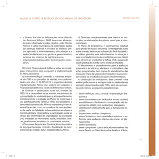 71
SRHU/MMA e ICLEI-BrasilPLANOS DE GESTÃO DE RESÍDUOS SÓLIDOS: MANUAL DE ORIENTAÇÃO
» o Sistema Nacional de Informações sobre a Gestão
dos Resíduos Sólidos – SINIR deverá ser alimenta-
do com informações pelos estados, pelo Distrito
Federal e pelos municípios; irá sistematizar dados
dos serviços públicos e privados de resíduos sóli-
dos apoiando o monitoramento, a fiscalização e a
avaliação da eficiência da gestão e gerenciamento,
inclusive dos sistemas de logística reversa;
» proposição de adequações e demais ajustes neces-
sários.
O Comitê Diretor deverá deliberar sobre as estraté-
gias e mecanismos que assegurem a implementação
do Plano, tais como:
a) Instrumento legal contendo o horizonte tempo-
ral do PERS e os períodos de revisão, em conformi-
dade com a Lei nº 12.305/2010 e respectivo decreto
regulamentador. Nesta fase poderá ser proposto o
Projeto de Lei da Política Estadual de Resíduos Sólidos.
b) Controle e participação social nas revisões do
PERS. Há a necessidade de se instituir mecanismos de
representação da sociedade para o acompanhamento,
monitoramento e avaliação do Plano, de modo que o
seu aperfeiçoamento contínuo reflita as expectativas e
demandas da sociedade. Além da representação em di-
versos fóruns tais como os conselhos de meio ambien-
te, de saúde, de habitação e desenvolvimento urbano e
Comitês de Bacia Hidrográfica, a participação social se
efetiva por intermédio de organizações da sociedade
civil, entidades do movimento social, entidades sindi-
cais, profissionais, de defesa do consumidor e outras.
c) Sistema de Regulação e Fiscalização ou sistemática
de acompanhamento, controle e fiscalização do cum-
primento das metas e ações estabelecidas no Plano.
d) Diretrizes complementares para orientar os mu-
nicípios na elaboração dos planos municipais e inter-
municipais.
e) Plano de Emergência e Contingência estadual
para gestão de riscos e desastres, contemplando ações
sobre manejo, destinação e disposição final dos resídu-
os sólidos gerados, para enfrentamento da situação e
para o restabelecimento das condições normais. Neste
caso, devem ser envolvidos a Defesa Civil e órgãos de
saúde pública de acordo com a escala do impacto.
f) Mecanismos e procedimentos para a avaliação
sistemática da eficácia, eficiência e efetividade das
ações programadas bem como do atendimento das
metas por meio da seleção de indicadores que permi-
tam avaliar os resultados das ações implementadas.
A construção de indicadores deve permitir uma
análise gráfica entre a meta prevista e a realizada nos
períodos determinados pelo PERS, além de apresen-
tar, pelo menos, as seguintes características:
» terem definição clara, concisa e interpretação ine-
quívoca;
» serem mensuráveis com facilidade e a custo razoável;
» possibilitarem e facilitarem a comparação do de-
sempenho obtido com os objetivos planejados;
» contribuírem efetivamente para a tomada de de-
cisões;
» dispensarem análises complexas;
» serem limitados a uma quantidade mínima, o su-
ficiente para avaliação objetiva das metas de pla-
nejamento;
» serem rastreáveis;
» serem compatíveis com os indicadores extraíveis das
metas fixadas no Plano Nacional de Resíduos Sólidos;
ICLEI 71 3/21/12 5:04 PM
 