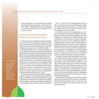 ROTEIRO PARA ELABORAÇÃO DO PLANO ESTADUAL DE RESÍDUOS SÓLIDOS – PERS
Lei no
12.187/2009:
Art. 11. Os princípios,
objetivos, diretrizes
e instrumentos das
políticas públicas
e programas
governamentais
deverão
compatibilizar-se
com os princípios,
objetivos, diretrizes
e instrumentos desta
Política Nacional
sobre Mudança do
Clima. (BRASIL, 2009b)
» serem compatíveis com os indicadores do Sistema
Nacional de Informações sobre a Gestão dos Resí-
duos Sólidos - SINIR, facilitando assim a integração
do sistema de indicadores local e estadual com o
sistema nacional.
4.6. Planos de gestão de resíduos
sólidos e as mudanças do clima
A Política Nacional sobre Mudança do Clima estabe-
lece como um de seus objetivos a redução das emis-
sões de gases de efeito estufa (GEE) oriundas das ativi-
dades humanas, nas suas diferentes fontes, inclusive a
referente aos resíduos (Art. 4º, II) (BRASIL, 2009b).
Estabelece ainda em seu Art. 11 que os princípios, ob-
jetivos, diretrizes e instrumentos das políticas públicas e
programas governamentais em geral, deverão compati-
bilizar-se com os princípios, objetivos, diretrizes e instru-
mentos da Política Nacional sobre Mudança do Clima.
Coerentemente, a Política Nacional de Resíduos Só-
lidos definiu entre os seus objetivos a adoção, desen-
volvimento e aprimoramento de tecnologias limpas
como forma de minimizar impactos ambientais (Art.
7º, IV), e o incentivo ao desenvolvimento de sistemas
de gestão ambiental e empresarial voltados para a
melhoria dos processos produtivos e ao reaproveita-
mento dos resíduos sólidos, inclusive a recuperação e
o aproveitamento energético (Art. 7º, XIV).
Os Planos de Gestão de Resíduos Sólidos deverão in-
corporar a atenção a estas questões para minimizar os
impactos ambientais do transporte de resíduos em geral
(reduzindo a emissão de CO2
neste quesito) e da destina-
ção dos resíduos com forte porcentagem de orgânicos,
comoosresíduosurbanosúmidoseosagrosilvopastoris.
A Lei nº 12.187, de 29/12/2009 estabeleceu em seu
Art. 12 o compromisso nacional voluntário com ações
de mitigação das emissões de gases de efeito estufa,
para reduzir entre 36,1% e 38,9% as emissões nacio-
nais projetadas até o ano de 2020.
Este esforço terá que ser compartilhado com os Es-
tados e Municípios. O Decreto 7.390/2010, que regu-
lamenta a Política Nacional sobre Mudança do Clima,
estabeleceu as ações a serem implementadas para o
cumprimento do compromisso nacional voluntário.
Dentre estas ações está a de expansão da oferta de
energia de fontes renováveis como a bioeletricidade. A
bioeletricidade pode ser gerada com a recuperação e
destruição do gás metano em instalações adequadas,
de forma a incrementar-se a eficiência energética. Ou-
tra ação prevista é a ampliação do uso de tecnologias
para tratamento de 4,4 milhões de m3
de dejetos de
animais – resíduos pastoris que têm que ser tratados
nos Planos Estaduais de Gestão de Resíduos Sólidos.
O biogás, produzido pela degradação destes e ou-
tros resíduos sólidos orgânicos, pode ser convertido
em uma forma de aproveitamento energético como
eletricidade, vapor, combustível para caldeiras ou fo-
gões, combustível veicular ou para abastecimento de
gasodutos. Existem tecnologias em pequena e média
escalas sendo aplicadas no país, principalmente na
região sul. O aproveitamento energético dos resíduos
sólidos em grande escala, pela biodigestão que elimi-
na o metano e gera composto orgânico, é empregada
de forma cada vez mais expressiva em países com ges-
tão ambiental avançada.
O Plano Nacional sobre Mudanças do Clima definiu
metas para a recuperação do metano em instalações
de tratamento de resíduos urbanos e meta para am-
pliação da reciclagem de resíduos sólidos para 20%
até o ano de 2015.
ICLEI 72 3/21/12 5:04 PM
 