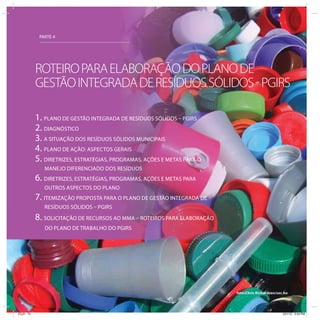 PARTE 4
1. PLANO DE GESTÃO INTEGRADA DE RESÍDUOS SÓLIDOS – PGIRS
2. DIAGNÓSTICO
3. A SITUAÇÃO DOS RESÍDUOS SÓLIDOS MUNICIPAIS
4. PLANO DE AÇÃO: ASPECTOS GERAIS
5. DIRETRIZES, ESTRATÉGIAS, PROGRAMAS, AÇÕES E METAS PARA O
MANEJO DIFERENCIADO DOS RESÍDUOS
6. DIRETRIZES, ESTRATÉGIAS, PROGRAMAS, AÇÕES E METAS PARA
OUTROS ASPECTOS DO PLANO
7. ITEMIZAÇÃO PROPOSTA PARA O PLANO DE GESTÃO INTEGRADA DE
RESÍDUOS SÓLIDOS – PGIRS
8. SOLICITAÇÃO DE RECURSOS AO MMA – ROTEIROS PARA ELABORAÇÃO
DO PLANO DE TRABALHO DO PGIRS
ROTEIROPARAELABORAÇÃODOPLANODE
GESTÃOINTEGRADADERESÍDUOSSÓLIDOS-PGIRS
foto:Chris Richardson/sxc.hu
ICLEI 74 3/21/12 5:04 PM
 