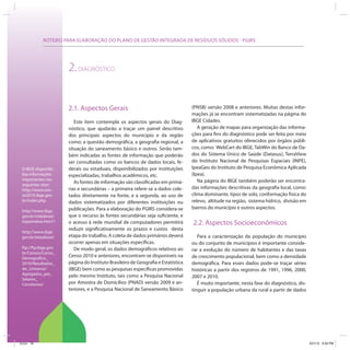 ROTEIRO PARA ELABORAÇÃO DO PLANO DE GESTÃO INTEGRADA DE RESÍDUOS SÓLIDOS - PGIRS
O IBGE disponibi-
liza informações
importantes nos
seguintes sites:
http://www.cen-
so2010.ibge.gov.
br/index.php
http://www.ibge.
gov.br/cidadesat/
topwindow.htm?1
http://www.ibge.
gov.br/estadosat/
ftp://ftp.ibge.gov.
br/Censos/Censo_
Demografico_
2010/Resultados_
do_Universo/
Agregados_por_
Setores_
Censitarios/
2.DIAGNÓSTICO
2.1. Aspectos Gerais
Este item contempla os aspectos gerais do Diag-
nóstico, que ajudarão a traçar um painel descritivo
dos principais aspectos do município e da região
como: a questão demográfica, a geografia regional, a
situação do saneamento básico e outros. Serão tam-
bém indicadas as fontes de informação que poderão
ser consultadas como os bancos de dados locais, fe-
derais ou estaduais, disponibilizados por instituições
especializadas, trabalhos acadêmicos, etc.
As fontes de informação são classificadas em primá-
rias e secundárias – a primeira refere-se a dados cole-
tados diretamente na fonte, e a segunda, ao uso de
dados sistematizados por diferentes instituições ou
publicações. Para a elaboração do PGIRS considera-se
que o recurso às fontes secundárias seja suficiente, e
o acesso à rede mundial de computadores permitirá
reduzir significativamente os prazos e custos desta
etapa do trabalho. A coleta de dados primários deverá
ocorrer apenas em situações específicas.
De modo geral, os dados demográficos relativos ao
Censo 2010 e anteriores, encontram-se disponíveis na
página do Instituto Brasileiro de Geografia e Estatística
(IBGE) bem como as pesquisas específicas promovidas
pelo mesmo Instituto, tais como a Pesquisa Nacional
por Amostra de Domicílios (PNAD) versão 2009 e an-
teriores, e a Pesquisa Nacional de Saneamento Básico
(PNSB) versão 2008 e anteriores. Muitas destas infor-
mações já se encontram sistematizadas na página do
IBGE Cidades.
A geração de mapas para organização das informa-
ções para fins do diagnóstico pode ser feita por meio
de aplicativos gratuitos oferecidos por órgãos públi-
cos, como: WebCart do IBGE, TabWin do Banco de Da-
dos do Sistema Único de Saúde (Datasus), TerraView
do Instituto Nacional de Pesquisas Espaciais (INPE),
IpeaGeo do Instituto de Pesquisa Econômica Aplicada
(Ipea).
Na página do IBGE também poderão ser encontra-
das informações descritivas da geografia local, como:
clima dominante, tipos de solo, conformação física do
relevo, altitude na região, sistema hídrico, divisão em
bairros do município e outros aspectos.
2.2. Aspectos Socioeconômicos
Para a caracterização da população do município
ou do conjunto de municípios é importante conside-
rar a evolução do número de habitantes e das taxas
de crescimento populacional, bem como a densidade
demográfica. Para esses dados pode-se traçar séries
históricas a partir dos registros de 1991, 1996, 2000,
2007 e 2010.
É muito importante, nesta fase do diagnóstico, dis-
tinguir a população urbana da rural a partir de dados
ICLEI 76 3/21/12 5:04 PM
 