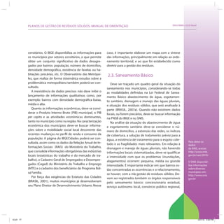 SRHU/MMA e ICLEI-BrasilPLANOS DE GESTÃO DE RESÍDUOS SÓLIDOS: MANUAL DE ORIENTAÇÃO
Para obter os
dados
da RAIS, acesse:
http://www.mte.
gov.br/rais/2010/
O SNIS disponibi-
liza informações
sobre diversos
municípios em:
http://www.snis.
gov.br
censitários. O IBGE disponibiliza as informações para
os municípios por setores censitários, o que permite
obter um conjunto significativo de dados desagre-
gados por bairros: população, número de domicílios,
densidade demográfica, existência de favelas ou ha-
bitações precárias, etc. O Observatório das Metrópo-
les, que realiza de forma sistemática estudos sobre a
problemática metropolitana também poderá ser con-
sultado.
A inexistência de dados precisos não deve inibir o
lançamento de informações qualitativas como, por
exemplo: bairros com densidade demográfica baixa,
média e alta.
Quanto às informações econômicas, deve-se consi-
derar o Produto Interno Bruto (PIB) municipal, o PIB
per capita e as atividades econômicas dominantes,
tanto no município como na região. Na caracterização
econômica dos municípios deve-se buscar informa-
ções sobre a mobilidade social local decorrente das
recentes mudanças no perfil de renda e consumo da
população. A página do IBGECidades poderá ser con-
sultada, assim como os dados da Relação Anual de In-
formações Sociais (RAIS) do Ministério do Trabalho,
que consolida informações obrigatórias das indústrias
locais (estatísticas do trabalho e do mercado de tra-
balho), o Cadastro Geral de Empregados e Desempre-
gados (Caged) do Ministério do Trabalho e Emprego
(MTE) e o cadastro dos beneficiários do Programa Bol-
sa Família.
Por força das exigências do Estatuto das Cidades
(BRASIL, 2001), muitos municípios já desenvolveram
seu Plano Diretor de Desenvolvimento Urbano. Nesse
caso, é importante elaborar um mapa com a síntese
das informações, principalmente em relação ao orde-
namento territorial, e ao que foi estabelecido como
diretriz para a gestão dos resíduos.
2.3. Saneamento Básico
Deve ser traçado um quadro geral da situação do
saneamento nos municípios, considerando-se todas
as modalidades definidas na Lei Federal de Sanea-
mento Básico abastecimento de água, esgotamen-
to sanitário, drenagem e manejo das águas pluviais,
e situação dos resíduos sólidos, que será analisada à
parte (BRASIL, 2007a). Quando não existirem dados
locais, ou forem precários, deve-se buscar informação
na PNSB do IBGE e no SNIS.
Na análise da situação do abastecimento de água
e esgotamento sanitário deve-se considerar o nú-
mero de domicílios, a extensão das redes, os índices
de cobertura, a solução de tratamento prévio para a
água, a existência de tratamento para o esgoto cole-
tado e as fragilidades mais relevantes. Em relação à
drenagem e manejo de águas pluviais, não havendo
informações locais sistematizadas, deve-se qualificar
a intensidade com que os problemas (inundações,
alagamentos) ocorrem: pequena, média ou grande
intensidade. É importante indicar em que bairros es-
tão concentradas as ocorrências e o relacionamento,
se houver, com a má gestão de resíduos sólidos. De-
vem ser registrados também os órgãos responsáveis
pelo saneamento básico: concessionária estadual,
serviço autônomo local, consórcio público regional,
ICLEI 77 3/21/12 5:04 PM
 