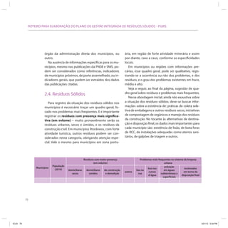 78
ROTEIRO PARA ELABORAÇÃO DO PLANO DE GESTÃO INTEGRADA DE RESÍDUOS SÓLIDOS - PGIRS
ária, em região de forte atividade minerária e assim
por diante, caso a caso, conforme as especificidades
locais.
Em municípios ou regiões com informações pre-
cárias, esse quadro geral, pode ser qualitativo, regis-
trando-se a ocorrência ou não dos problemas, e dos
resíduos, e o grau dos problemas existentes em fraco,
médio e alto.
Veja a seguir, ao final da página, sugestão de qua-
dro geral sobre resíduos e problemas mais frequentes.
Nessa abordagem inicial, ainda não exaustiva sobre
a situação dos resíduos sólidos, deve-se buscar infor-
mações sobre a existência de: práticas de coleta sele-
tiva de embalagens e outros resíduos secos, iniciativas
de compostagem de orgânicos e manejo dos resíduos
da construção. No tocante às alternativas de destina-
ção e disposição final, os dados mais importantes para
cada município são: existência de lixão, de bota foras
de RCC, de instalações adequadas como aterros sani-
tários, de galpões de triagem e outros.
órgão da administração direta dos municípios, ou
outro.
Na ausência de informações específicas para os mu-
nicípios, mesmo nas publicações da PNSB e SNIS, po-
dem ser considerados como referências, indicadores
de municípios próximos, de porte assemelhado, ou in-
dicadores gerais, que podem ser extraídos dos dados
das publicações citadas.
2.4. Resíduos Sólidos
Para registro da situação dos resíduos sólidos nos
municípios é necessário traçar um quadro geral, fo-
cado nos problemas mais freqüentes. E é importante
registrar os resíduos com presença mais significa-
tiva (em volume) – muito provavelmente serão os
resíduos urbanos, secos e úmidos, e os resíduos da
construção civil. Em municípios litorâneos, com forte
atividade turística, outros resíduos podem ser con-
siderados nesta categoria, obrigando atenção espe-
cial. Vale o mesmo para municípios em zona portu-
Municípios
População
(2010)
Resíduos com maior presença
(em volume)
Problemas mais frequentes no sistema de limpeza
urbana
domiciliares
secos
domiciliares
úmidos
de construção
e demolição
outros
lixo na
rua
lixo nos
cursos
d´água
poluição
em águas
subterrâneas e
superficiais
incômodos
em torno da
disposição final
ICLEI 78 3/21/12 5:04 PM
 