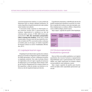 80
ROTEIRO PARA ELABORAÇÃO DO PLANO DE GESTÃO INTEGRADA DE RESÍDUOS SÓLIDOS - PGIRS
custo de transporte dos resíduos, e o custo unitário da
disposição final na solução adotada localmente. Os
custos específicos do gerenciamento de cada resíduo
serão tratados mais adiante.
É necessário ainda, organizar as informações so-
bre eventuais receitas para o gerenciamento dos
resíduos, registrando-se a existência ou não da
cobrança pelos serviços. O SNIS 2009 mostra que,
praticamente 50% dos municípios pesquisados
cobra o manejo dos resíduos, sendo que a ampla
maioria deles o faz por meio de taxa específica inse-
rida no boleto do IPTU, ocorrendo ainda a cobrança
em boleto pelo uso de água, em boleto específico
da limpeza urbana ou outras modalidades (MCida-
des, 2011).
2.5. Legislação local em vigor
A legislação local relacionada à gestão dos resíduos
precisa ser inserida no diagnóstico geral. A elaboração
do PGIRS demandará, ao final, a realização de ajustes
na legislação existente. Para cada município devem
ser registradas as leis em vigor e aquelas em processo
de elaboração ou em tramitação: Plano Diretor, Códi-
go de Posturas, Regulamento de Limpeza Urbana ou
leis específicas, a data da sanção, sua ementa e a ca-
rência ou não de regulamentação por decreto.
É igualmente importante, a identificação das leis de
âmbito estadual que interferem ou possam vir a inter-
ferir, na gestão dos resíduos como, por exemplo, a po-
lítica estadual para os resíduos sólidos e dispositivos
como o ICMS ecológico, dentre outros.
Veja a seguir, sugestão de quadro sobre legislação:
Município
Data da
sanção
Ementa
Situação da
regulamentação
Lei A (título,
número)
Lei B (título,
número)
2.6. Estrutura operacional,
fiscalizatória e gerencial
Deve ser feita uma análise qualitativa e um registro
quantitativo dos recursos humanos e equipamentos
disponibilizados para o gerenciamento dos resíduos
sólidos, por órgão responsável: de limpeza urbana,
serviços públicos, meio ambiente e outros.
Veja a seguir, sugestão de quadros para levanta-
mento de dados sobre capacidade operacional e ge-
rencial:
ICLEI 80 3/21/12 5:04 PM
 