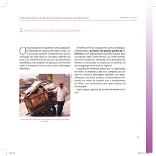83
SRHU/MMA e ICLEI-BrasilPLANOS DE GESTÃO DE RESÍDUOS SÓLIDOS: MANUAL DE ORIENTAÇÃO
3.A SITUAÇÃO DOS RESÍDUOS SÓLIDOS MUNICIPAIS
O
diagnóstico deverá promover uma análise por-
menorizada da situação de todos os tipos de
resíduos que ocorrem localmente. Para a siste-
matização dos dados deve-se consultar o apêndice da
Parte 2 do presente Manual, que trata da classificação
dos resíduos, das condições de geração, das formas de
coleta e transporte usuais e traz outras informações
relevantes.
A melhor forma de viabilizar esta tarefa, central para
o diagnóstico, é preparar um grande quadro de re-
ferência inicial. O lançamento das informações deve
ser realizado pelo Comitê Diretor, e as tarefas distribu-
ídas entre os técnicos envolvidos. Este procedimento
favorece a construção ou ampliação do embrião de
uma equipe gerencial local ou regional.
O quadro de referência remete para a organização
de “fichas” de trabalho, cada qual composta por um
tipo de resíduo e abordagem associada aos dados
solicitados nas linhas verticais correspondentes, for-
mando um roteiro de trabalho para o detalhamento
do Plano, com responsáveis para cada conjunto de
informações.
Veja a seguir, sugestão de quadro de referência ini-
cial:
Coleta de resíduos domiciliares secos, realizada por catador em Diadema
(SP), 2005.
AcervoMMA
ICLEI 83 3/21/12 5:04 PM
 