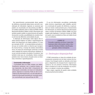85
SRHU/MMA e ICLEI-BrasilPLANOS DE GESTÃO DE RESÍDUOS SÓLIDOS: MANUAL DE ORIENTAÇÃO
No preenchimento pormenorizado deste quadro
de referência, inexistindo dados locais, será útil a con-
sideração de indicadores regionais ou nacionais que
podem ser encontrados em documentos do SNIS ou
em análises realizadas sobre os dados da PNSB. O Plano
Nacional de Resíduos Sólidos contém informações que
também podem auxiliar no preenchimento do quadro.
Acrescente-se ainda a possibilidade de consulta a ban-
cos de tese das diferentes universidades do país.
A obtenção de informações sobre alguns dos re-
síduos deverá implicar na coleta e sistematização de
dados não disponíveis nos órgãos públicos. É o caso,
por exemplo, do RCC - os transportadores privados te-
rão que ser ouvidos sobre os volumes que manejam.
Da mesma forma, o manejo de resíduos domiciliares
secos, em áreas de concentração comercial, é muitas
vezes realizado de maneira informal por catadores, e/
ou por veículos privados vinculados a“sucateiros“ que
também terão que ser consultados. Outros resíduos
poderão estar nessa mesma situação como os indus-
triais, minerários e agrosilvopastoris.
Construindo a informação:
A prioridade deve ser dada, sempre, aos dados
localmente existentes, mas a ausência destes, ou
sua imprecisão, não deve inibir o lançamento de
informações construídas com base em indicadores
gerais, regionais ou nacionais. Pode ser útil, na ine-
xistência de informação local, o uso de indicador ex-
traído de informação prestada por município próxi-
mo, assemelhado, que seja partícipe do SNIS.
O uso de informações secundárias, ponderadas
pelos técnicos responsáveis pelo trabalho, permiti-
rá a construção do quadro de referência, o qual po-
derá ser revisto continuamente para o fornecimento
de informações ao Sistema Nacional de Informações
sobre a Gestão de Resíduos Sólidos (SINIR), tal como
exigido pela legislação. A primeira revisão do PGIRS,
em quatro anos, já poderá ser feita com dados locais
mais consolidados.
LEMBRE-SE!
Consulte o apêndice da Parte 2 deste Ma-
nual para obter informações sobre a Situ-
ação dos Resíduos Sólidos: classificação,
geração, coleta e transporte.
3.1. Destinação e disposição final
O SNIS sistematizou os tipos de unidades de pro-
cessamento existentes em um bom número de mu-
nicípios. Essa listagem pode ser adotada como base
para o diagnóstico da situação local e regional, lan-
çando-se, em um primeiro momento, informações
sobre a existência ou não de instalações nos municí-
pios e, se cabível, o número de unidades.
Veja a seguir, sugestão de quadro sobre unidades
de processamento de resíduos :
ICLEI 85 3/21/12 5:04 PM
 