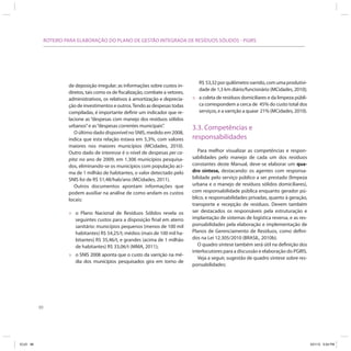 88
ROTEIRO PARA ELABORAÇÃO DO PLANO DE GESTÃO INTEGRADA DE RESÍDUOS SÓLIDOS - PGIRS
de deposição irregular; as informações sobre custos in-
diretos, tais como os de fiscalização, combate a vetores,
administrativos, os relativos à amortização e deprecia-
ção de investimentos e outros.Tendo as despesas todas
compiladas, é importante definir um indicador que re-
lacione as “despesas com manejo dos resíduos sólidos
urbanos”e as“despesas correntes municipais”.
O último dado disponível no SNIS, medido em 2008,
indica que esta relação estava em 5,3%, com valores
maiores nos maiores municípios (MCidades, 2010).
Outro dado de interesse é o nível de despesas per ca-
pita: no ano de 2009, em 1.306 municípios pesquisa-
dos, eliminando-se os municípios com população aci-
ma de 1 milhão de habitantes, o valor detectado pelo
SNIS foi de R$ 51,48/hab/ano (MCidades, 2011).
Outros documentos apontam informações que
podem auxiliar na análise de como andam os custos
locais:
» o Plano Nacional de Resíduos Sólidos revela os
seguintes custos para a disposição final em aterro
sanitário: municípios pequenos (menos de 100 mil
habitantes) R$ 54,25/t; médios (mais de 100 mil ha-
bitantes) R$ 35,46/t, e grandes (acima de 1 milhão
de habitantes) R$ 33,06/t (MMA, 2011);
» o SNIS 2008 aponta que o custo da varrição na mé-
dia dos municípios pesquisados gira em torno de
R$ 53,32porquilômetrovarrido,comumaprodutivi-
dade de 1,3 km diário/funcionário (MCidades, 2010);
» a coleta de resíduos domiciliares e da limpeza públi-
ca correspondem a cerca de 45% do custo total dos
serviços, e a varrição a quase 21% (MCidades, 2010).
3.3. Competências e
responsabilidades
Para melhor visualizar as competências e respon-
sabilidades pelo manejo de cada um dos resíduos
constantes deste Manual, deve-se elaborar um qua-
dro síntese, destacando: os agentes com responsa-
bilidade pelo serviço público a ser prestado (limpeza
urbana e o manejo de resíduos sólidos domiciliares),
com responsabilidade pública enquanto gerador pú-
blico, e responsabilidades privadas, quanto à geração,
transporte e recepção de resíduos. Devem também
ser destacados os responsáveis pela estruturação e
implantação de sistemas de logística reversa, e as res-
ponsabilidades pela elaboração e implementação de
Planos de Gerenciamento de Resíduos, como defini-
dos na Lei 12.305/2010 (BRASIL, 2010b).
O quadro síntese também será útil na definição dos
interlocutores para a discussão e elaboração do PGIRS.
Veja a seguir, sugestão de quadro síntese sobre res-
ponsabilidades:
ICLEI 88 3/21/12 5:04 PM
 