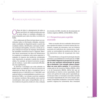 91
SRHU/MMA e ICLEI-BrasilPLANOS DE GESTÃO DE RESÍDUOS SÓLIDOS: MANUAL DE ORIENTAÇÃO
4.PLANO DE AÇÃO: ASPECTOS GERAIS
O
Plano de Ação é o planejamento de todas as
ações que devem ser implementadas para que
se possa atingir os resultados almejados no
prazo estipulado para cada uma delas, no âmbito do
PGIRS.
Para a elaboração do Plano de Ação devem ser con-
sideradas todas as informações coletadas, sistemati-
zadas e analisadas no diagnóstico geral, e a partir dos
resultados obtidos, identificadas a principais tendên-
cias (evolução demográfica, consumo e renda per ca-
pita, evolução da situação de emprego, desempenho
das atividades econômicas locais e regionais; altera-
ções físicas provenientes de obras de infraestrutura
ou mudanças no ambiente, entre outros aspectos) e,
avaliados os impactos das tendências consideradas
mais importantes, na geração e gestão dos resíduos
sólidos. Por exemplo: se haverá incremento na gera-
ção de resíduos, e quais deles ocasionarão dificulda-
des mais significativas.
As diretrizes e estratégias que serão adotadas no
PGIRS devem ser definidas no início do processo de
elaboração do Plano de Ação e compatíveis com as
exigências da Lei 12.305/2010 e Lei 11.445/2007, com
especial ênfase na sustentabilidade econômica e am-
biental do PGIRS, e na inclusão social dos catadores
de materiais recicláveis. Não poderão estar ausentes
considerações sobre ações compartilhadas com ou-
tras instâncias de governo, tendo em vista a redução
de emissões de GEEs oriundos da decomposição de
resíduos orgânicos (BRASIL, 2010b; BRASIL, 2007a).
4.1. Perspectivas para a gestão
associada
Todos os estudos técnicos realizados demonstram
que a gestão de resíduos, na imensa maioria dos mu-
nicípios, é aquém do necessário, com um histórico
recorrente de ineficiência dos investimentos, impli-
cando na continuidade da existência dos lixões ou
dos baixíssimos índices de recuperação dos mate-
riais.
O Comitê Diretor e o Grupo de Sustentação deverão
considerar a possibilidade de constituição de um Con-
sórcio Público Regional na perspectiva da constru-
ção de uma autarquia intermunicipal de gestão,
não se limitando a, por exemplo, apenas compar-
tilhar um novo aterro sanitário. As possibilidades
criadas pela Lei de Consórcios Públicos (BRASIL, 2005)
e Lei de Saneamento (BRASIL, 2007a) têm que ser
aproveitadas ao máximo: somar capacidades, dividir
custos com ganhos de escala; prover capacidade ge-
rencial para todos os municípios associados, baseada
na atuação regionalizada de uma única equipe capa-
citada; compartilhar instalações e concentrar resíduos
quando a logística for conveniente. Até a inevitável
ICLEI 91 3/21/12 5:04 PM
 