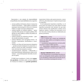 93
SRHU/MMA e ICLEI-BrasilPLANOS DE GESTÃO DE RESÍDUOS SÓLIDOS: MANUAL DE ORIENTAÇÃO
Basicamente, e sem prejuízo da responsabilidade
compartilhada,estasresponsabilidadessãoasseguintes:
» serviços públicos de limpeza urbana e manejo dos
resíduos domiciliares – órgão público competente
(autarquia intermunicipal na forma de Consórcio
Público ou órgão municipal, isoladamente);
» resíduos gerados em próprios públicos – gestor
específico (RSS gerado em hospitais públicos, RCC
gerado em obras públicas, resíduos de prédios ad-
ministrativos, etc.);
» resíduos gerados em ambientes privados – gera-
dor privado (atividades em geral);
» resíduos definidos como de logística reversa – fa-
bricantes, importadores, distribuidores e comer-
ciantes;
» resíduos com Plano de Gerenciamento obrigatório
– gerador privado (instalações de saneamento, in-
dústrias, serviços de saúde, mineradoras, constru-
tores, terminais de transporte e outros);
» acondicionamento adequado e diferenciado, e
pela disponibilização adequada para coleta ou de-
volução – consumidor/gerador domiciliar (muníci-
pes em geral).
O PGIRS deve estabelecer o limite entre peque-
nos geradores, atendidos pelos serviços públicos
de manejo de resíduos, e os grandes geradores,
responsáveis diretos pelo gerenciamento, e possi-
velmente, pela elaboração e implementação de pla-
no específico.
É de fundamental importância identificar os di-
versos fluxos de resíduos que serão objeto de ações
específicas prestando mais atenção nos que apre-
sentam volumes mais significativos: resíduos secos,
orgânicos, rejeitos e resíduos da construção, ou ou-
tros. Para estes resíduos deverão ser elaborados pro-
gramas prioritários.
PNRS (BRASIL, 2010b):
O Art. 35 afirma que, sempre que estabelecido
sistema de coleta seletiva ou de logística reversa, o
consumidor deve:
I - acondicionar adequadamente e de forma dife-
renciada os resíduos sólidos gerados;
II – disponibilizar adequadamente os resíduos
sólidos reutilizáveis e recicláveis para coleta ou de-
volução.
Decreto 7.404/2010 (BRASIL, 2010d):
O Art. 84 prevê que os consumidores que descum-
pram suas obrigações estarão sujeitos à advertência
e, em reincidência, multas de R$ 50 a R$ 500, que po-
derá ser convertida em prestação de serviços.
ICLEI 93 3/21/12 5:04 PM
 