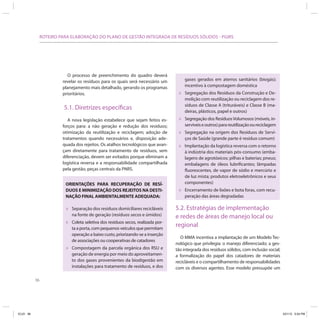 96
ROTEIRO PARA ELABORAÇÃO DO PLANO DE GESTÃO INTEGRADA DE RESÍDUOS SÓLIDOS - PGIRS
O processo de preenchimento do quadro deverá
revelar os resíduos para os quais será necessário um
planejamento mais detalhado, gerando os programas
prioritários.
5.1. Diretrizes específicas
A nova legislação estabelece que sejam feitos es-
forços para: a não geração e redução dos resíduos;
otimização da reutilização e reciclagem; adoção de
tratamentos quando necessários e, disposição ade-
quada dos rejeitos. Os atalhos tecnológicos que avan-
çam diretamente para tratamento de resíduos, sem
diferenciação, devem ser evitados porque eliminam a
logística reversa e a responsabilidade compartilhada
pela gestão, peças centrais da PNRS.
ORIENTAÇÕES PARA RECUPERAÇÃO DE RESÍ-
DUOS E MINIMIZAÇÃO DOS REJEITOS NA DESTI-
NAÇÃO FINAL AMBIENTALMENTE ADEQUADA:
» Separação dos resíduos domiciliares recicláveis
na fonte de geração (resíduos secos e úmidos)
» Coleta seletiva dos resíduos secos, realizada por-
ta a porta, com pequenos veículos que permitam
operação a baixo custo, priorizando-se a inserção
de associações ou cooperativas de catadores
» Compostagem da parcela orgânica dos RSU e
geração de energia por meio do aproveitamen-
to dos gases provenientes da biodigestão em
instalações para tratamento de resíduos, e dos
gases gerados em aterros sanitários (biogás);
incentivo à compostagem doméstica
» Segregação dos Resíduos da Construção e De-
molição com reutilização ou reciclagem dos re-
síduos de Classe A (trituráveis) e Classe B (ma-
deiras, plásticos, papel e outros)
» Segregação dos ResíduosVolumosos (móveis, in-
servíveiseoutros)parareutilizaçãooureciclagem
» Segregação na origem dos Resíduos de Servi-
ços de Saúde (grande parte é resíduo comum)
» Implantação da logística reversa com o retorno
à indústria dos materiais pós-consumo (emba-
lagens de agrotóxicos; pilhas e baterias; pneus;
embalagens de óleos lubrificantes; lâmpadas
fluorescentes, de vapor de sódio e mercúrio e
de luz mista; produtos eletroeletrônicos e seus
componentes)
» Encerramento de lixões e bota foras, com recu-
peração das áreas degradadas
5.2. Estratégias de implementação
e redes de áreas de manejo local ou
regional
O MMA incentiva a implantação de um Modelo Tec-
nológico que privilegia: o manejo diferenciado; a ges-
tão integrada dos resíduos sólidos, com inclusão social;
a formalização do papel dos catadores de materiais
recicláveis e o compartilhamento de responsabilidades
com os diversos agentes. Esse modelo pressupõe um
ICLEI 96 3/21/12 5:04 PM
 