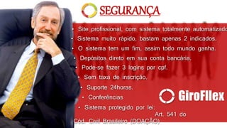 SEGURANÇA 
• Site profissional, com sistema totalmente automatizado. 
• Sistema muito rápido, bastam apenas 2 indicados. 
• O sistema tem um fim, assim todo mundo ganha. 
• Depósitos direto em sua conta bancária. 
• Pode-se fazer 3 logins por cpf. 
• Sem taxa de inscrição. 
• Suporte 24horas. 
• Conferências 
GiroFllex 
• Sistema protegido por lei: 
Art. 541 do 
Cód. Civil Brasileiro (DOAÇÃO) 
 