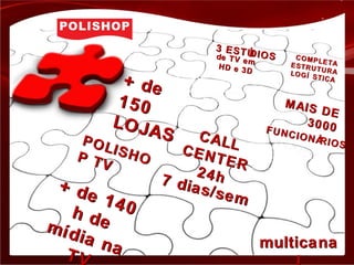 + de+ de
150150
LOJAS
LOJAS
+ de 140
+ de 140h de
h demídia na
mídia naTVTV
CALL
CALLCENTER
CENTER
24h24h7 dias/sem
7 dias/sem
MAIS DE
MAIS DE
30003000FUNCIONÁRIOS
FUNCIONÁRIOSPOLISHO
POLISHOP TV
P TV
3 ESTÚDIOS
3 ESTÚDIOSde TV em
de TV em
HD e 3D
HD e 3D
COMPLETA
COMPLETAESTRUTURA
ESTRUTURALOGÍ STICA
LOGÍ STICA
multicanamulticana
 