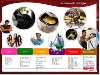 Surpreenda-
se!
Pratique! Transforme!Invente!Viva!Seja!
FIQUE
DE BEM
COM A
VIDA!
DIFERENTE
S
MANEIRAS
DE
RELAXAR!
DESVENDE
OS
SEGREDOS
E CRIE
PRATOS
FANTÁSTIC
OS!
TUDO QUE
VOCÊ
PROCURA
PARA TER O
CORPO EM
FORMA!
FERRAMENT
AS
PERFEITAS
PARA SUAS
NECESSIDAD
ES!
CUIDE BEM
DA SUA
CASA.
É FÁCIL!
 