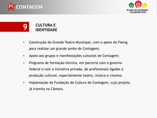 9       CULTURA E
        IDENTIDADE


•   Construção do Grande Teatro Municipal, com o apoio da Fiemg,
    para realizar um grande sonho de Contagem;

•   Apoio aos grupos e manifestações culturais de Contagem;

•   Programa de formação técnica, em parceria com o governo
    federal e com a iniciativa privada, de profissionais ligados à
    produção cultural, especialmente teatro, música e cinema;

•   Implantação da Fundação de Cultura de Contagem, cujo projeto
    já tramita na Câmara.
 