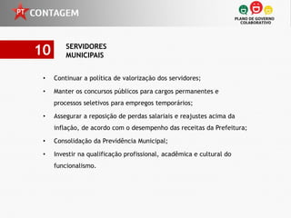 10       SERVIDORES
         MUNICIPAIS


 •   Continuar a política de valorização dos servidores;

 •   Manter os concursos públicos para cargos permanentes e
     processos seletivos para empregos temporários;

 •   Assegurar a reposição de perdas salariais e reajustes acima da
     inflação, de acordo com o desempenho das receitas da Prefeitura;

 •   Consolidação da Previdência Municipal;

 •   Investir na qualificação profissional, acadêmica e cultural do
     funcionalismo.
 