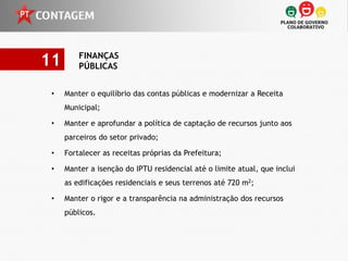 11       FINANÇAS
         PÚBLICAS


 •   Manter o equilíbrio das contas públicas e modernizar a Receita
     Municipal;

 •   Manter e aprofundar a política de captação de recursos junto aos
     parceiros do setor privado;

 •   Fortalecer as receitas próprias da Prefeitura;

 •   Manter a isenção do IPTU residencial até o limite atual, que inclui
     as edificações residenciais e seus terrenos até 720 m2;

 •   Manter o rigor e a transparência na administração dos recursos
     públicos.
 