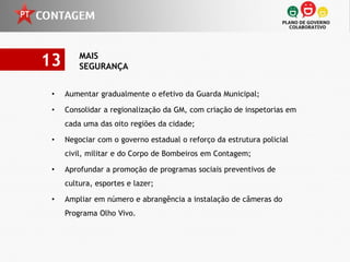 13       MAIS
         SEGURANÇA


 •   Aumentar gradualmente o efetivo da Guarda Municipal;

 •   Consolidar a regionalização da GM, com criação de inspetorias em
     cada uma das oito regiões da cidade;

 •   Negociar com o governo estadual o reforço da estrutura policial
     civil, militar e do Corpo de Bombeiros em Contagem;

 •   Aprofundar a promoção de programas sociais preventivos de
     cultura, esportes e lazer;

 •   Ampliar em número e abrangência a instalação de câmeras do
     Programa Olho Vivo.
 