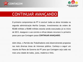 CONTINUAR AVANÇANDO
O primeiro compromisso do PT é concluir todas as obras iniciadas na
segunda administração Marília Campos. Investimentos da ordem de
R$300 milhões a R$400 milhões estarão sendo executados já no início
de 2013. Assegurar o uso correto e eficaz desses recursos é o primeiro
passo para que Contagem possa CONTINUAR AVANÇANDO.



Além disso, o Partido dos Trabalhadores está desenvolvendo propostas
nas mais diversas áreas de interesse público. Conheça a seguir um
resumo do Plano de Governo do PT para que Contagem seja cada vez
mais uma cidade de todos, justa, moderna e feliz.
 