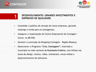 1       DESENVOLVIMENTO: GRANDES INVESTIMENTOS E
        EMPREGOS DE QUALIDADE


•   Consolidar a política de atração de novas empresas, gerando
    emprego e renda para os contagenses;

•   Assegurar a implantação do Centro Empresarial de Contagem –
    Cecon, na BR 040;

•   Garantir a conclusão do Shopping Contagem – Região Ressaca;

•   Desenvolver o Programa “Cria, Contagem!”, inserindo o
    município na rede nacional de Economia Criativa, com ênfase nas
    áreas de design, música, vídeo, artesanato, novas mídias e
    desenvolvimento de softwares.
 