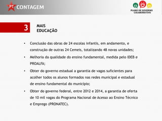 3       MAIS
        EDUCAÇÃO


•   Conclusão das obras de 24 escolas infantis, em andamento, e
    construção de outras 24 Cemeis, totalizando 48 novas unidades;

•   Melhoria da qualidade do ensino fundamental, medida pelo IDEB e
    PROALFA;

•   Obter do governo estadual a garantia de vagas suficientes para
    acolher todos os alunos formados nas redes municipal e estadual
    de ensino fundamental do município;

•   Obter do governo federal, entre 2012 e 2014, a garantia de oferta
    de 10 mil vagas do Programa Nacional de Acesso ao Ensino Técnico
    e Emprego (PRONATEC).
 