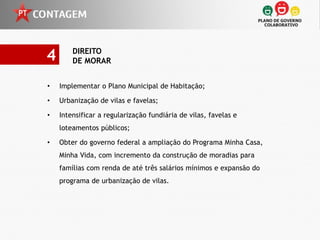 4       DIREITO
        DE MORAR


•   Implementar o Plano Municipal de Habitação;

•   Urbanização de vilas e favelas;

•   Intensificar a regularização fundiária de vilas, favelas e
    loteamentos públicos;

•   Obter do governo federal a ampliação do Programa Minha Casa,
    Minha Vida, com incremento da construção de moradias para
    famílias com renda de até três salários mínimos e expansão do
    programa de urbanização de vilas.
 