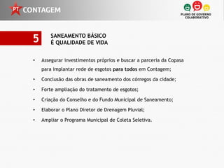 5       SANEAMENTO BÁSICO
        É QUALIDADE DE VIDA


•   Assegurar investimentos próprios e buscar a parceria da Copasa
    para implantar rede de esgotos para todos em Contagem;

•   Conclusão das obras de saneamento dos córregos da cidade;

•   Forte ampliação do tratamento de esgotos;

•   Criação do Conselho e do Fundo Municipal de Saneamento;

•   Elaborar o Plano Diretor de Drenagem Pluvial;

•   Ampliar o Programa Municipal de Coleta Seletiva.
 