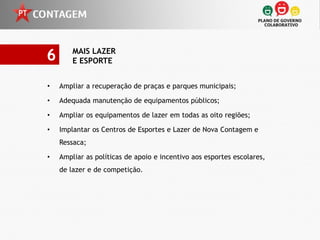 6       MAIS LAZER
        E ESPORTE


•   Ampliar a recuperação de praças e parques municipais;

•   Adequada manutenção de equipamentos públicos;

•   Ampliar os equipamentos de lazer em todas as oito regiões;

•   Implantar os Centros de Esportes e Lazer de Nova Contagem e
    Ressaca;

•   Ampliar as políticas de apoio e incentivo aos esportes escolares,
    de lazer e de competição.
 