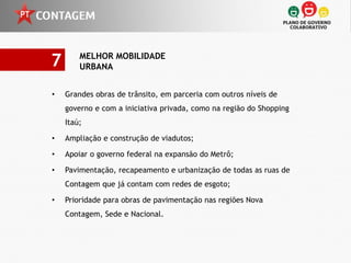 7       MELHOR MOBILIDADE
        URBANA


•   Grandes obras de trânsito, em parceria com outros níveis de
    governo e com a iniciativa privada, como na região do Shopping
    Itaú;

•   Ampliação e construção de viadutos;

•   Apoiar o governo federal na expansão do Metrô;

•   Pavimentação, recapeamento e urbanização de todas as ruas de
    Contagem que já contam com redes de esgoto;

•   Prioridade para obras de pavimentação nas regiões Nova
    Contagem, Sede e Nacional.
 