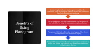 Nexgen POG is a user-friendly and easy planogram solution. It is
easy to use, simple, cost-effective and allows controlled access
and planogram sharing.
Planogram will help to achieve the visual appeal of the shelves
and improve the rate of impulsive buying.
Out-of-stock issues and shelf replenishment can be monitored
and scheduled by using the planogram compliance feature.
Considering the influence of planograms in all the above
industries, usage of planogram software is desirable to improve
the result of visual merchandising.
 