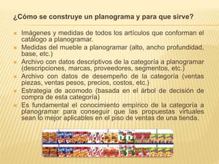 ¿Cómo se construye un planograma y para que sirve?
 Imágenes y medidas de todos los artículos que conforman el
catálogo a planogramar.
 Medidas del mueble a planogramar (alto, ancho profundidad,
base, etc.)
 Archivo con datos descriptivos de la categoría a planogramar
(descripciones, marcas, proveedores, segmentos, etc.)
 Archivo con datos de desempeño de la categoría (ventas
piezas, ventas pesos, precios, costos, etc.)
 Estrategia de acomodo (basada en el árbol de decisión de
compra de esta categoría)
 Es fundamental el conocimiento empírico de la categoría a
planogramar para conseguir que las propuestas virtuales
sean lo mejor aplicables en el piso de ventas de una tienda.
 