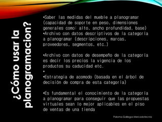 Paloma Gallegos Mercadotecnia
•Saber las medidas del mueble a planogramar
(capacidad de soporte en peso, dimensiones
generales como: alto, ancho profundidad, base)
•Archivo con datos descriptivos de la categoría
a planogramar (descripciones, marcas,
proveedores, segmentos, etc.)
•Archivo con datos de desempeño de la categoría
es decir los precios la vigencia de los
productos su caducidad etc.
•
•Estrategia de acomodo (basada en el árbol de
decisión de compra de esta categoría)
•Es fundamental el conocimiento de la categoría
a planogramar para conseguir que las propuestas
virtuales sean lo mejor aplicables en el piso
de ventas de una tienda
 
