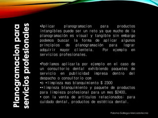 Paloma Gallegos Mercadotecnia
•Aplicar planogramacion para productos
intangibles puede ser un reto ya que mucho de la
planogramación es visual y tangible sin embargo
podemos buscar la forma de aplicar algunos
principios de planogramación para lograr
adquirir mayor clientela. Por ejemplo en
servicios profesionales.
•Podríamos aplicarla por ejemplo en el caso de
un consultorio dental exhibiendo paquetes de
servicio en publicidad impresa dentro del
despacho o consultorio com
•o *limpieza mas blanquimiento $ 2300
•*limpieza blanquimiento y paquete de productos
para limpieza profesional para un mes $2400,
• con la venta de artículos relacionados: para
cuidado dental, productos de estética dental.
 