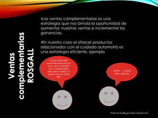 Paloma Gallegos Mercadotecnia
•Las ventas complementarias es una
estrategia que nos brinda la oportunidad de
aumentar nuestras ventas e incrementar las
ganancias.
•En nuestro caso el ofrecer productos
relacionados con el cuidado automotriz es
una estrategia eficiente, ejemplo
Podría ofrecerle
aromatizante para su
auto, en la compra
de su aceite tiene
descuento serían 15
pesos mas en total
$99
MMM …. Si esta
bien, gracias
 
