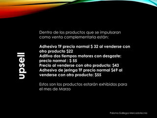 Paloma Gallegos Mercadotecnia
Dentro de los productos que se impulsaran
como venta complementaria están:
Adhesivo TF precio normal $ 32 al venderse con
otro producto $22
Aditivo dos tiempos motores con desgaste:
precio normal : $ 55
Precio al venderse con otro producto: $43
Adhesivo de jeringa TF precio normal $69 al
venderse con otro producto: $55
Estos son los productos estarán exhibidos para
el mes de Marzo
 