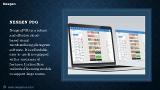 Nexgen
www.nexgenus.com
NEXGEN POG
Nexgen POG is a robust
and effective cloud-
based visual
merchandising planogram
software. It is affordable,
easy to use & is equipped
with a vast array of
features. It also offers
unlimited licensing models
to support large teams.
 