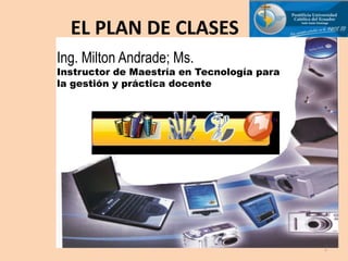 EL PLAN DE CLASES Ing. Milton Andrade; Ms.Instructor de Maestría en Tecnología para la gestión y práctica docente 1 