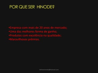 delmariomota@hotmail.com
POR QUE SER HINODE?
•Empresa com mais de 20 anos de mercado;
•Uma das melhores forma de ganho;
•Produtos com excelência na qualidade;
•Maravilhosos prêmios.
 