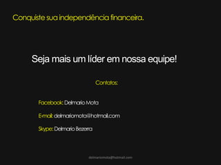 delmariomota@hotmail.com
Conquiste sua independência financeira.
Seja mais um líder em nossa equipe!
Contatos:
Facebook:DelmarioMota
E-mail:delmariomota@hotmail.com
Skype:DelmarioBezerra
 