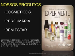 delmariomota@hotmail.com
NOSSOS PRODUTOS
•COSMÉTICOS
•PERFUMARIA
•BEM ESTAR
Com mais de 300 itens no seu mix e Fabricação
Própria a Hinode une toda sua experiência com
matéria-prima de qualidade para levar até você
os melhores produtos.
 