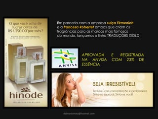 delmariomota@hotmail.com
Em parceria com a empresa suiça Firmenich
e a francesa Robertet ambas que criam as
fragrâncias para as marcas mais famosas
do mundo, lançamos a linha TRADUÇÕES GOLD
APROVADA E REGISTRADA
NA ANVISA COM 23% DE
ESSÊNCIA
 