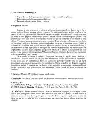 5 Procedimento Metodológico:

    Exposição oral dialógica com dramatização sobre o conteúdo explanado.
    Discussão através de perguntas mediadoras.
    Demonstração através de slides e cartazes

6 Sequência Didática

        Iniciarei a aula arrumando a sala em semicírculos, em seguida verificarei quem fez o
estudo dirigido da aula anterior sobre o conteúdo Envoltórios Celulares. Após a verificação do
exercício iniciarei o assunto que foi tema do exercício dirigido. Demonstrarei o conteúdo através
de slides e uma pequena dramatização quando estiver falando sobre transporte celular. Essa
dramatização será feita através de comparação, uma vez que irei comparar a sala de aula a uma
célula. A porta seria os poros que permitem a passagem de substâncias, explicando através disso,
os transportes passivos (Difusão, difusão facilitada e osmose), e transporte ativo. Pedirei a
colaboração dos alunos para ficarem na porta. Chamarei uns de solutos e os outros de solvente. E
assim tentarei mostrar o processo de passagem das substâncias nas células. Irei à medida que for
explicando o assunto fazer perguntas que possam estimular os alunos a participarem da aula
como: O que seria envoltórios celulares? Quais as diferenças e funções da membrana plasmática
e da parede celular?, entre outras.
        No segundo momento da aula irei fazer uma dinâmica de revisão sobre Citologia e
Envoltórios Celulares através de cartazes com desenhos de células procariontes e eucariontes.
Como a sala está em semicírculos, todos os alunos irão participar tirando uma tira de papel
presente em uma caixa, respondendo a pergunta (anexo 01) ou colando a tira de papel na célula
presente no cartaz. À medida que os alunos forem acertando as perguntas irão ganhando um
brinde. No final da aula será entregue uma apostila de revisão (anexo 02) sobre o conteúdo da
dinâmica.

7 Recursos: Quadro, TV pendrive, tiras de papel, caixa.

8 Avaliação: Através de exercícios, participação e questionamento sobre o assunto explanado.

9 Bibliografia:
PAULINO, W. R. Biologia: Citologia e Histologia. Ed. Ática. Vol,1. São Paulo, 2005.
CÉSAR & SEZAR. Biologia. Ed. Saraiva. V. 1- 1ª série. São Paulo. P. 88 a 125, 2005.

10 Observação: Não foi possível entregar a apostila porque não conseguir tirar as cópias. Então
deixei para entregá-los como revisão para avaliação que será dia 08/06/2010. Em relação à
dinâmica a maioria dos alunos participaram respondendo as perguntas e colocando as tiras de
papel no cartaz. A aula foi bem proveitosa, deu para perceber que os alunos gostaram da
dinâmica.
 