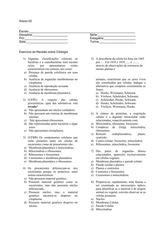 Anexo 02


Escola:________________________________________________________________
Disciplina:_____________________            Série:_______________________
Pró:__________________________              Estagiária:___________________
Data:_________________________              Turma:______________________


Exercício de Revisão sobre Citologia

  1) Algumas classificações colocam as            5) A descoberta da célula foi feita em 1665
      bactérias e a cianobactérias num mesmo         por.... . Em 1838 e 1839, ..... e ...... ,
      reino,     por    apresentarem    certas       através de observações de estruturas de
      características em comum, tais como:           muitas plantas e
   a) Presença de parede celulósica em suas
       células.
   b) Ausência de organelas membranosas no            animais, concluíram que os seres vivos
       citoplasma                                     são constituídos por células. Indique a
   c) Ausência de reprodução sexuada.                 alternativa que completa corretamente as
   d) Ausência de ribossomos.                         frases.
   e) Ausência de membrana plasmática.                a) Hooke, Weismann, Schwann.
                                                      b) Virchow, Scheleiden, Schwann.
  2) (UFPE) A respeito das células                    c) Scheleiden, Hooke, Schwann.
      procarióticas, qual das afirmativas está        d) Hooke, Scheleiden, Schwann.
      errada?                                         e) Virchow, Weismann, Hooke.
   a) Não apresentam um núcleo verdadeiro.
   b) Não possuem um sistema de membranas         6) A síntese de proteínas, a respiração
       internas.                                     celular e a digestão intracelular estão
   c) Não apresentam ribossomos.                     relacionadas, respectivamente com:
   d) São representadas pelas bactérias e algas   a) Mitocôndria, ribossomo, lisossomo.
       azuis.                                     b) Complexo de Golgi, mitocôndria,
   e) Não apresentam cloroplastos.                   ribossomos.
                                                  c) Retículo      endoplasmático,     plasto,
  3) (UFRB) Os componentes celulares que             centríolo.
      estão presentes tanto em células de         d) Centro celular, lisossomo, mitocôndria.
      eucariontes como de procariontes são:       e) Ribossomos, mitocôndria, lisossomo.
   a) Membrana plasmática e mitocôndrias.
   b) Mitocôndrias e ribossomos.                  7) Dos pares de organelas abaixo
   c) Ribossomos e lisossomos.                       relacionados, aparecem exclusivamente
   d) Lisossomos e membrana plasmática.              em células vegetais:
   e) Membrana plasmática e ribossomos.           a) Membrana plasmática e parede celular.
                                                  b) Parede celular e plastos.
  4) Os procariontes diferenciam-se dos           c) Plastos e centríolos.
      eucariontes porque os primeiros, entre      d) Centríolos e lisossomos.
      outras características:                     e) Lisossomos e mitocôndrias.
   a) Não possuem material genético.
   b) Possuem material genético como os           8) Preparou-se, rapidamente, uma lâmina a
       eucariontes, mas não possuem núcleo           ser examinada ao microscópio óptico;
       diferenciado.                                 para identificar se o material é de origem
   c) Possuem núcleo, mas o material                 animal ou vegetal, convém observar se as
       genético encontra-se disperso no              células possuem;
       citoplasma.                                a) Núcleo.
   d) Possuem material genético disperso no       b) Membrana Celular.
       núcleo.                                    c) Parede Celular
                                                  d) Mitocôndrias
 