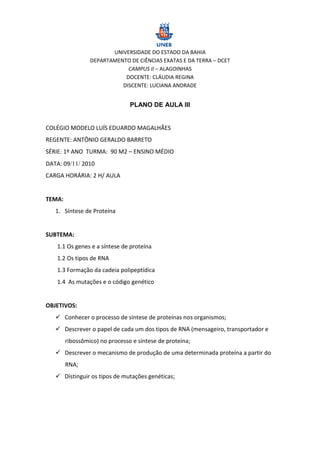 UNIVERSIDADE DO ESTADO DA BAHIA
                 DEPARTAMENTO DE CIÊNCIAS EXATAS E DA TERRA – DCET
                             CAMPUS II – ALAGOINHAS
                            DOCENTE: CLÁUDIA REGINA
                           DISCENTE: LUCIANA ANDRADE


                                PLANO DE AULA III


COLÉGIO MODELO LUÍS EDUARDO MAGALHÃES
REGENTE: ANTÔNIO GERALDO BARRETO
SÉRIE: 1º ANO TURMA: 90 M2 – ENSINO MÉDIO
DATA: 09 2010
CARGA HORÁRIA: 2 H/ AULA


TEMA:
   1. Síntese de Proteína


SUBTEMA:
   1.1 Os genes e a síntese de proteína
   1.2 Os tipos de RNA
   1.3 Formação da cadeia polipeptídica
   1.4 As mutações e o código genético


OBJETIVOS:
    Conhecer o processo de síntese de proteínas nos organismos;
    Descrever o papel de cada um dos tipos de RNA (mensageiro, transportador e
        ribossômico) no processo e síntese de proteína;
    Descrever o mecanismo de produção de uma determinada proteína a partir do
        RNA;
    Distinguir os tipos de mutações genéticas;
 