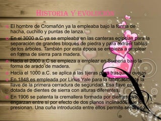 Historia y evoluciónEl hombre de Cromañón ya la empleaba bajo la forma de hacha, cuchillo y puntas de lanza.En el 3000 a.C ya se empleaba en las canteras egipcias para la separación de grandes bloques de piedra y para extraer tablas de los árboles. También por esta época se empieza a emplear en forma de sierra para madera.Hacia el 2900 a.C se empieza a emplear en Sumeria bajo la forma de arado de madera.Hacia el 1000 a.C. se aplica a las tijeras para trasquilar ovejas.En 1848 es empleada por Linus Yale para la fabricación de la llave de la primera cerradura de seguridad. Esa llave estaba dotada de dientes de sierra con alturas diferentes.En 1906 se patenta la cremallera formada por dientes que se engarzan entre sí por efecto de dos planos inclinados que los presionan. Una cuña introducida entre ellos permite separarlos.