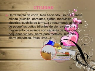 utilidadHerramienta de corte, bien haciendo uso de la arista afilada (cuchillo, abrelatas, tijeras, maquinilla eléctrica, cuchilla de torno...) o recurriendo al tallado de pequeñas cuñas (dientes de sierra) que en su movimiento de avance son capaces de arrancar pequeñas virutas (sierra para metales, serrucho, sierra mecánica, fresa, lima...).