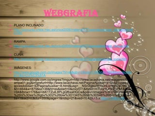 WEBGRAFIAPLANO INCLINADO:http://concurso.cnice.mec.es/cnice2006/material107/operadores/ope_planoinclinado.htmRAMPA:http://concurso.cnice.mec.es/cnice2006/material107/operadores/ope_rampa.htmCUÑA:http://concurso.cnice.mec.es/cnice2006/material107/operadores/ope_cuna.htmIMÁGENES:http://www.google.com.co/images?hl=es&gbv=2&biw=1345&bih=548&tbm=isch&sa=1&q=CU%C3%91Ahttp://www.google.com.co/imgres?imgurl=http://www.lacachava.net/imagenes/ES/rampa01.jpg&imgrefurl=http://www.lacachava.net/PaginaAuxiliar~x~Soluciones-de-accesibilidad~IDPaginaAuxiliar~8.html&usg=__NSriXtjbUYfYo0nLvr4bHZw795U=&h=464&w=879&sz=38&hl=es&start=0&zoom=1&tbnid=mTUqnK4NrZixPM:&tbnh=94&tbnw=178&ei=ibK1TZulL8PLgQfbxaHGCw&prev=/images%3Fq%3DRAMPA%26hl%3Des%26gbv%3D2%26biw%3D1345%26bih%3D548%26tbm%3Disch&itbs=1&iact=rc&dur=350&page=1&ndsp=21&ved=1t:429,r:5,s:0&tx=118&ty=44