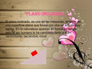 PLANO INCLINADOEl plano inclinado, es una de las máquinas  simples; es una superficie plana que forma con otra un ángulo muy agudo. En la naturaleza aparece en forma de rampa, pero el ser humano lo ha cambiado tanto a sus necesidades haciéndolo móvil 
